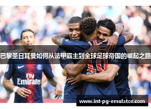巴黎圣日耳曼如何从法甲霸主到全球足球帝国的崛起之路